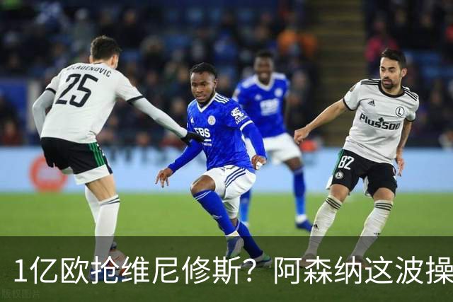 1亿欧抢维尼修斯？阿森纳这波操作，皇马彻底坐不住了