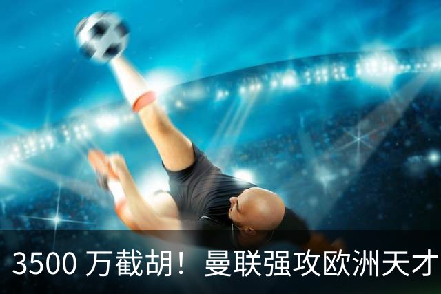 3500 万截胡！曼联强攻欧洲天才神锋，意甲豪门彻底懵了